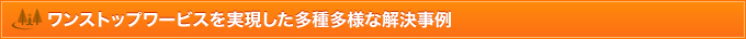 ワンストップワービスを実現した多種多様な解決事例